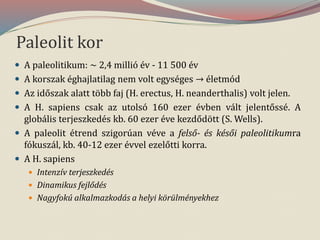 Paleolit kor
 A paleolitikum: ~ 2,4 millió év - 11 500 év
 A korszak éghajlatilag nem volt egységes → életmód
 Az időszak alatt több faj (H. erectus, H. neanderthalis) volt jelen.
 A H. sapiens csak az utolsó 160 ezer évben vált jelentőssé. A
globális terjeszkedés kb. 60 ezer éve kezdődött (S. Wells).
 A paleolit étrend szigorúan véve a felső- és késői paleolitikumra
fókuszál, kb. 40-12 ezer évvel ezelőtti korra.
 A H. sapiens
 Intenzív terjeszkedés
 Dinamikus fejlődés
 Nagyfokú alkalmazkodás a helyi körülményekhez
 