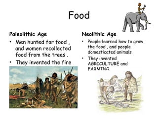 Food
Paleolithic Age
• Men hunted for food ,
and women recollected
food from the trees .
• They invented the fire
Neolithic Age
• People learned how to grow
the food , and people
domesticated animals
• They invented
AGRICULTURE and
FARMING .
 
