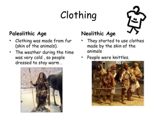 Clothing
Paleolithic Age
• Clothing was made from fur
(skin of the animals).
• The weather during the time
was very cold , so people
dressed to stay warm .
Neolithic Age
• They started to use clothes
made by the skin of the
animals
• People were knittles.
 