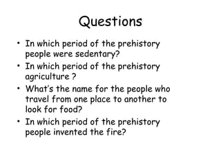 Questions
• In which period of the prehistory
people were sedentary?
• In which period of the prehistory
agriculture ?
• What’s the name for the people who
travel from one place to another to
look for food?
• In which period of the prehistory
people invented the fire?
 