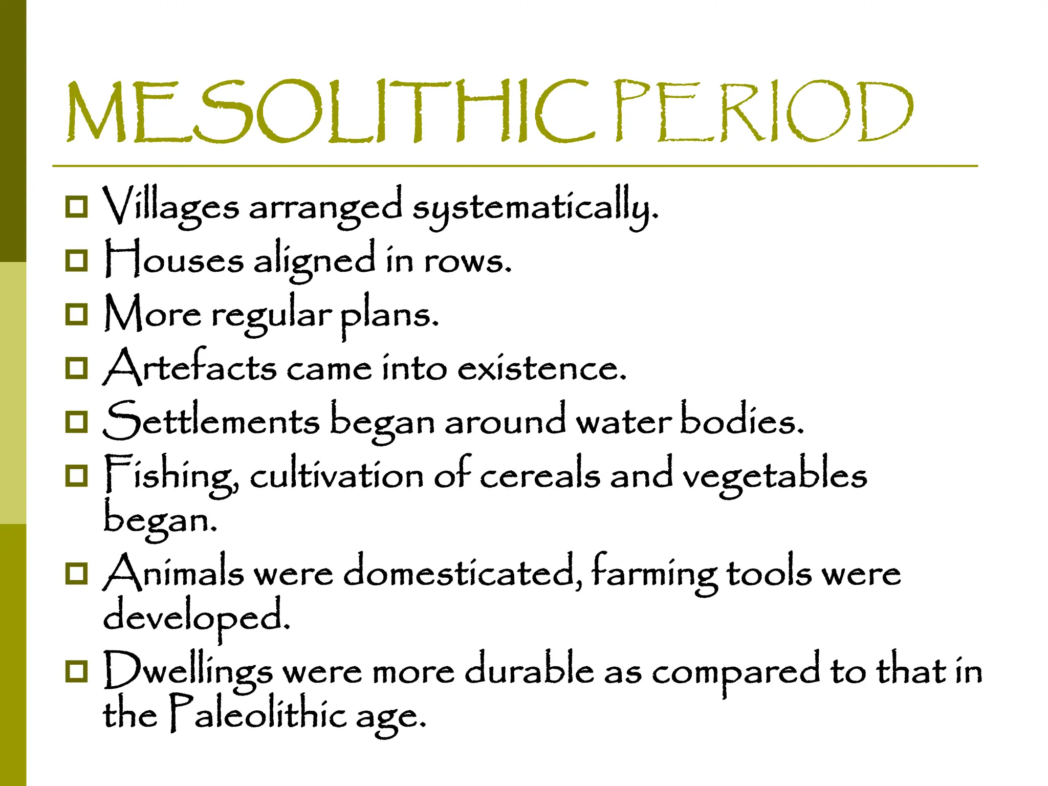 MESOLITHIC PERIOD
 Villages arranged systematically.
 Houses aligned in rows.
 More regular plans.
 Artefacts came into existence.
 Settlements began around water bodies.
 Fishing, cultivation of cereals and vegetables
began.
 Animals were domesticated, farming tools were
developed.
 Dwellings were more durable as compared to that in
the Paleolithic age.
 