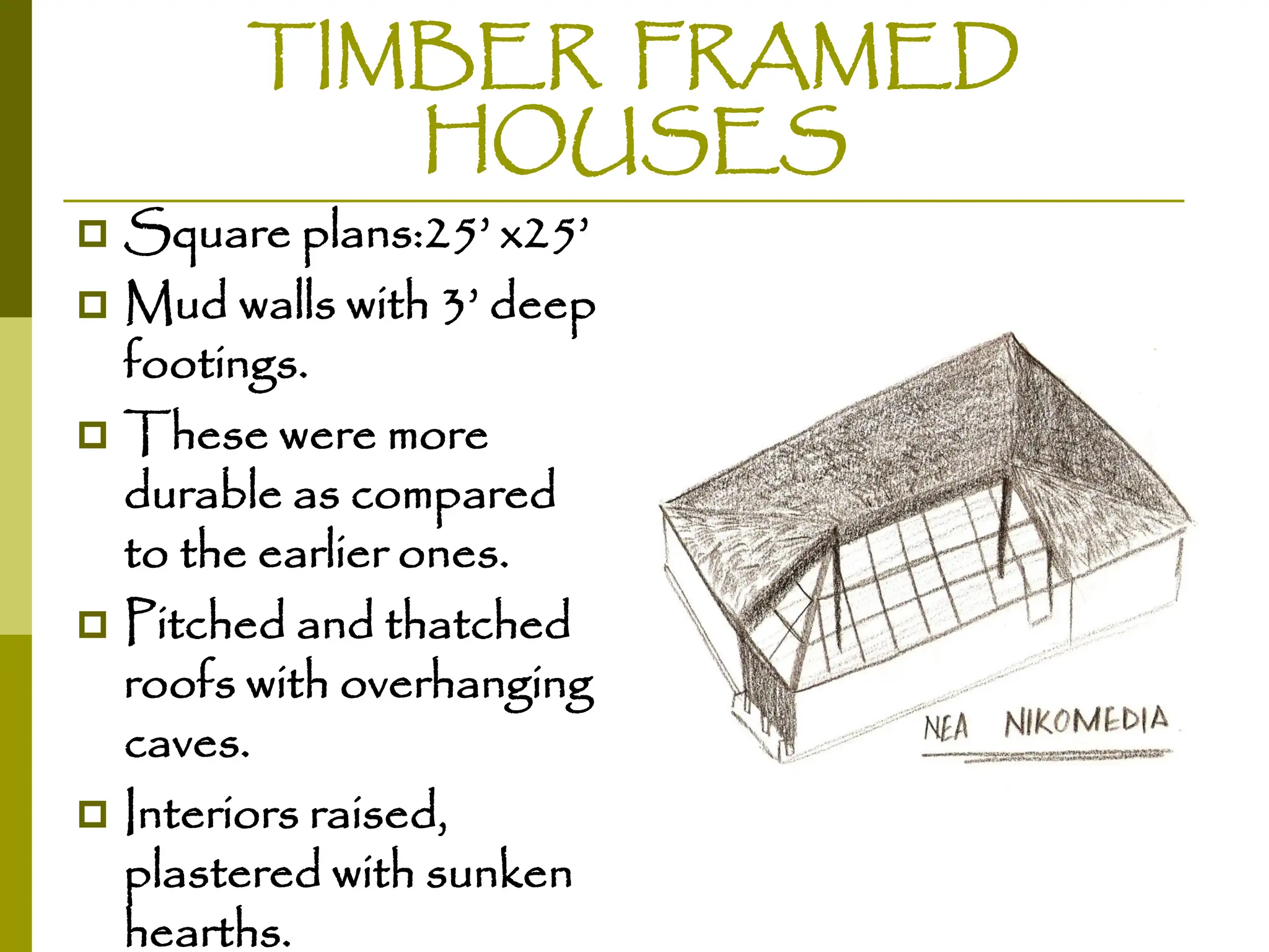 TIMBER FRAMED
HOUSES
 Square plans:25’ x25’
 Mud walls with 3’ deep
footings.
 These were more
durable as compared
to the earlier ones.
 Pitched and thatched
roofs with overhanging
caves.
 Interiors raised,
plastered with sunken
hearths.
 