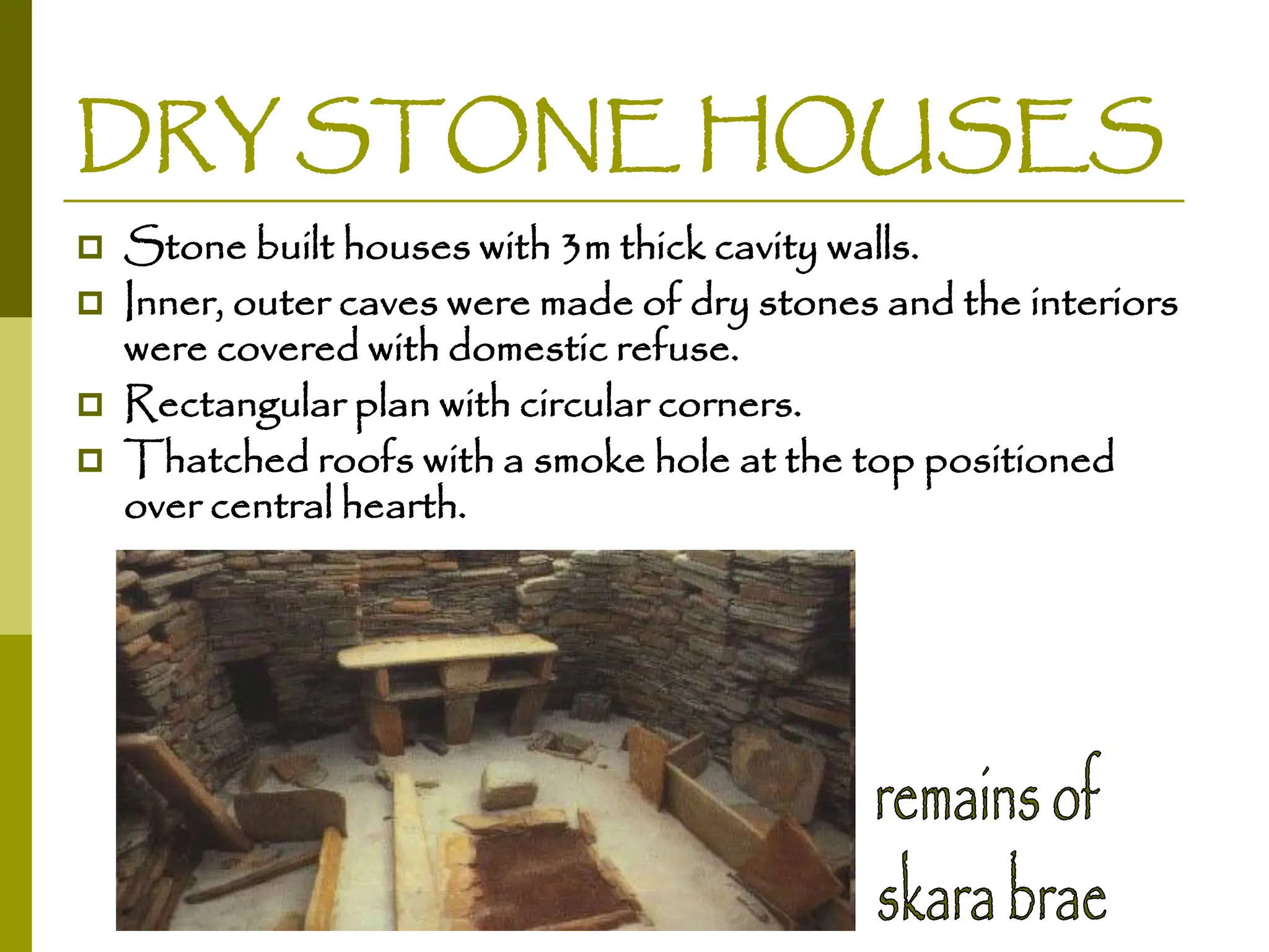 DRY STONE HOUSES
 Stone built houses with 3m thick cavity walls.
 Inner, outer caves were made of dry stones and the interiors
were covered with domestic refuse.
 Rectangular plan with circular corners.
 Thatched roofs with a smoke hole at the top positioned
over central hearth.
 