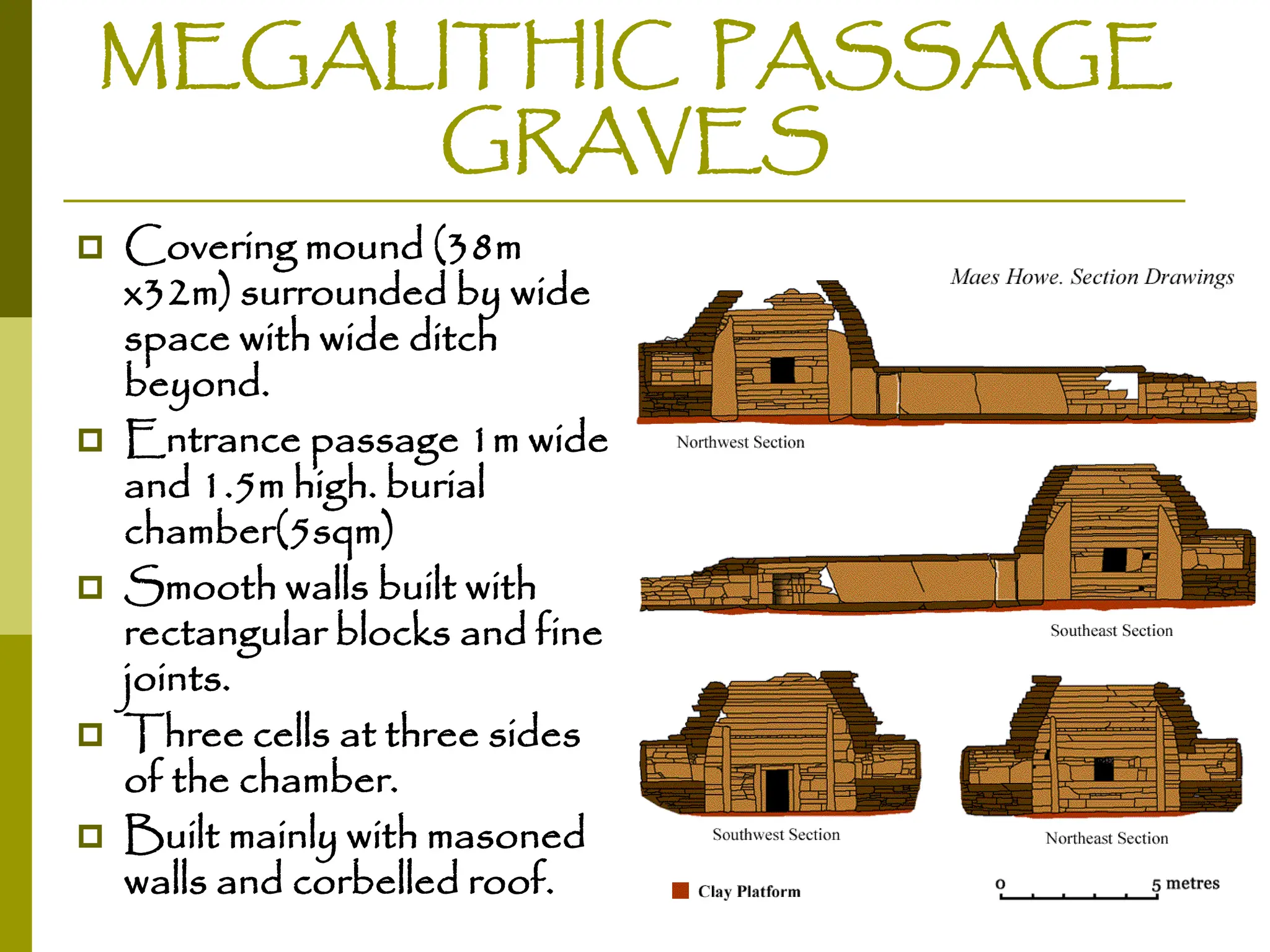 MEGALITHIC PASSAGE
GRAVES
 Covering mound (38m
x32m) surrounded by wide
space with wide ditch
beyond.
 Entrance passage 1m wide
and 1.5m high. burial
chamber(5sqm)
 Smooth walls built with
rectangular blocks and fine
joints.
 Three cells at three sides
of the chamber.
 Built mainly with masoned
walls and corbelled roof.
 