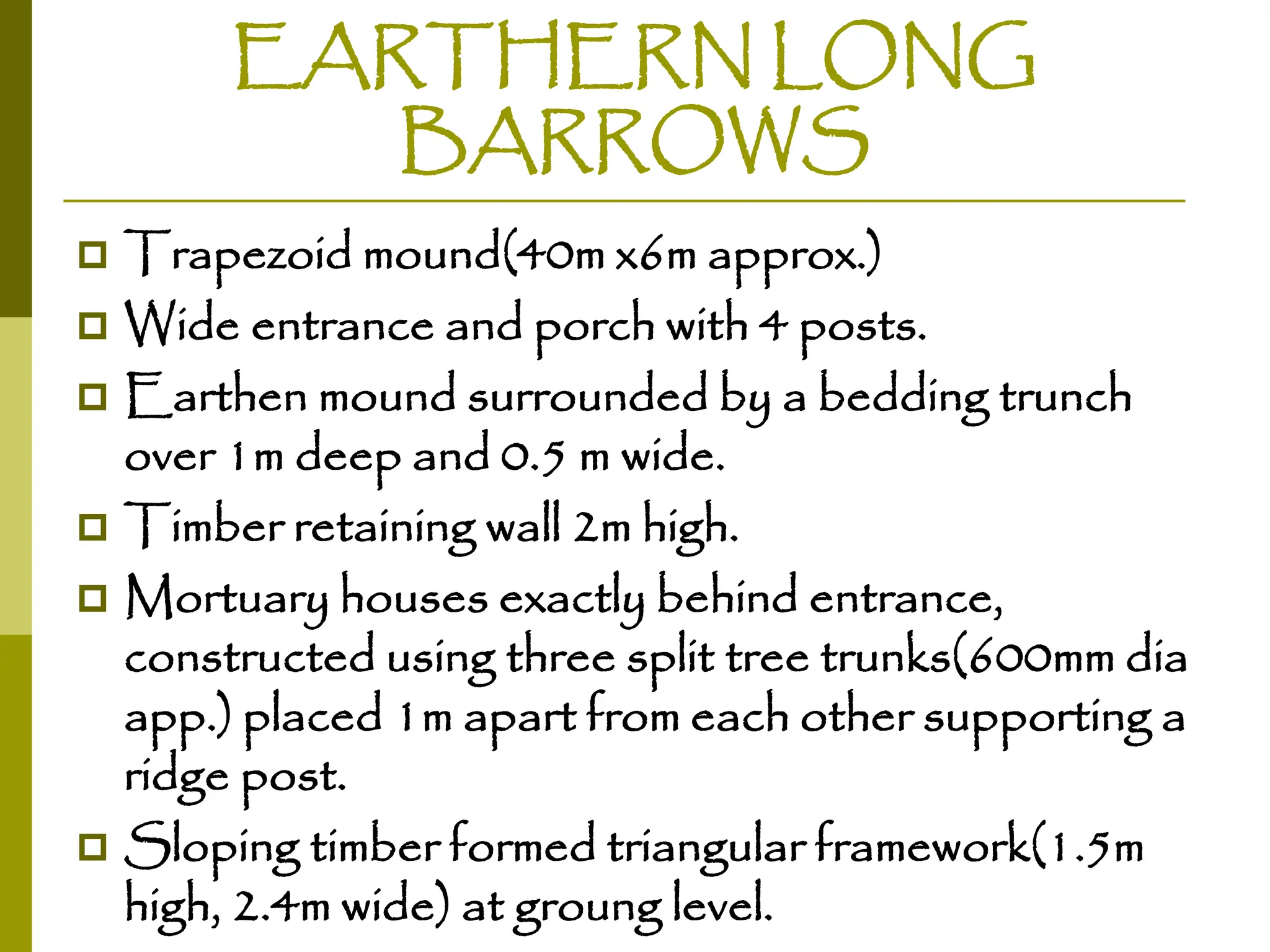 EARTHERN LONG
BARROWS
 Trapezoid mound(40m x6m approx.)
 Wide entrance and porch with 4 posts.
 Earthen mound surrounded by a bedding trunch
over 1m deep and 0.5 m wide.
 Timber retaining wall 2m high.
 Mortuary houses exactly behind entrance,
constructed using three split tree trunks(600mm dia
app.) placed 1m apart from each other supporting a
ridge post.
 Sloping timber formed triangular framework(1.5m
high, 2.4m wide) at groung level.
 