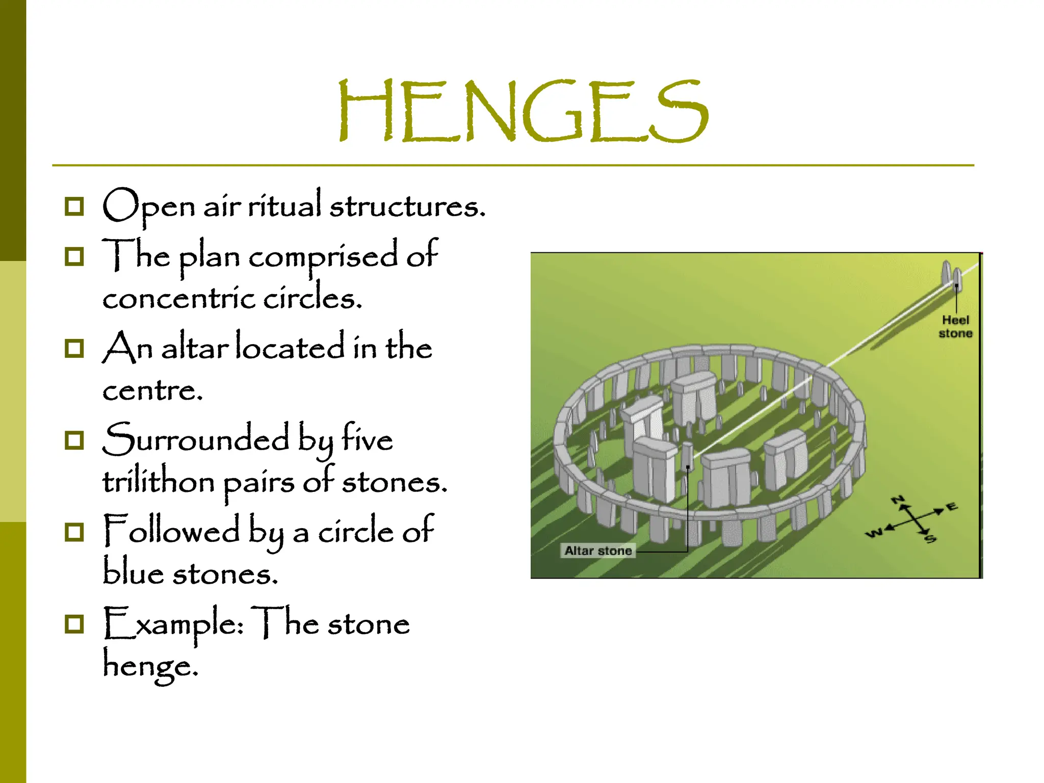 HENGES
 Open air ritual structures.
 The plan comprised of
concentric circles.
 An altar located in the
centre.
 Surrounded by five
trilithon pairs of stones.
 Followed by a circle of
blue stones.
 Example: The stone
henge.
 