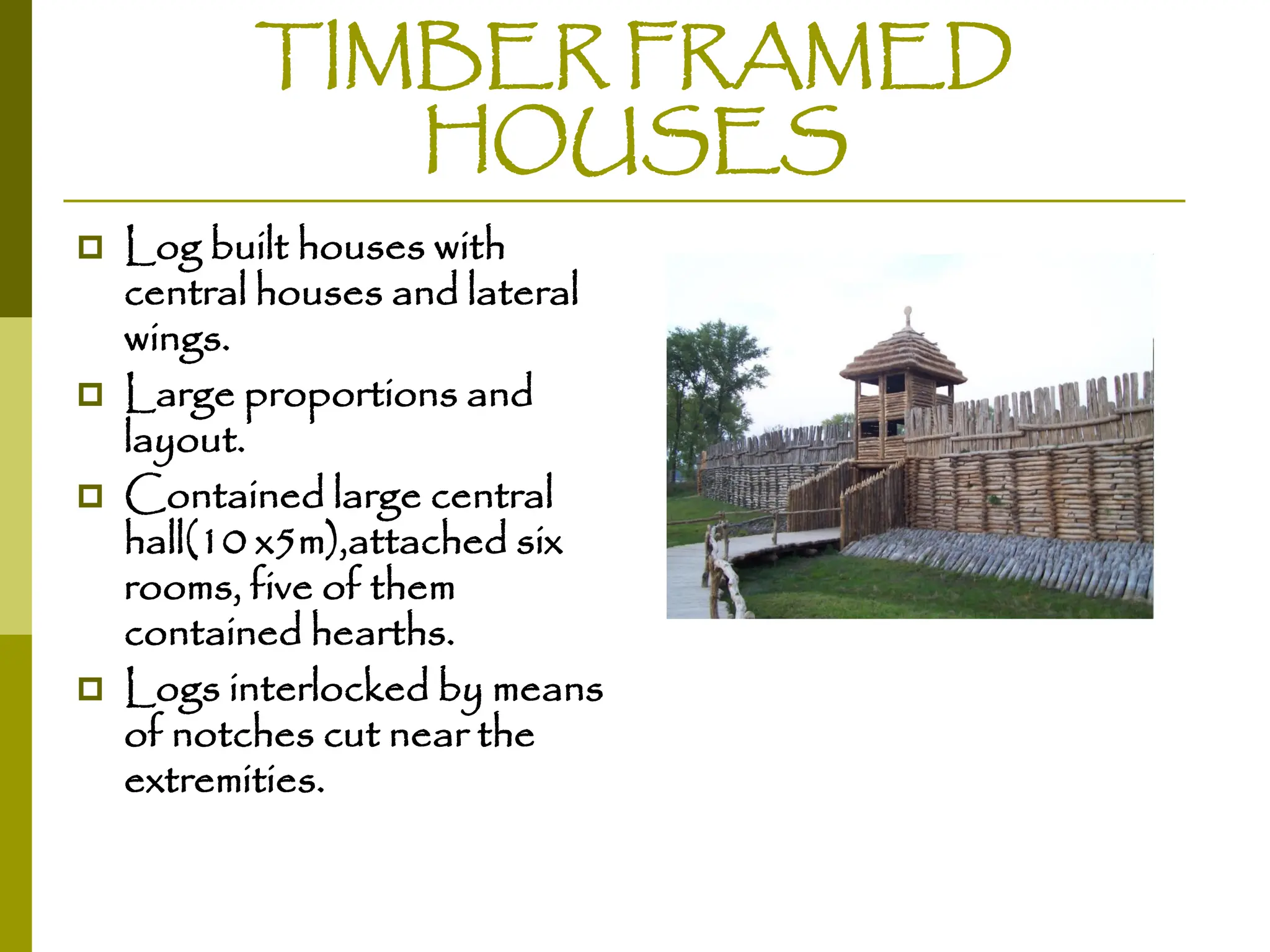 TIMBER FRAMED
HOUSES
 Log built houses with
central houses and lateral
wings.
 Large proportions and
layout.
 Contained large central
hall(10 x5m),attached six
rooms, five of them
contained hearths.
 Logs interlocked by means
of notches cut near the
extremities.
 