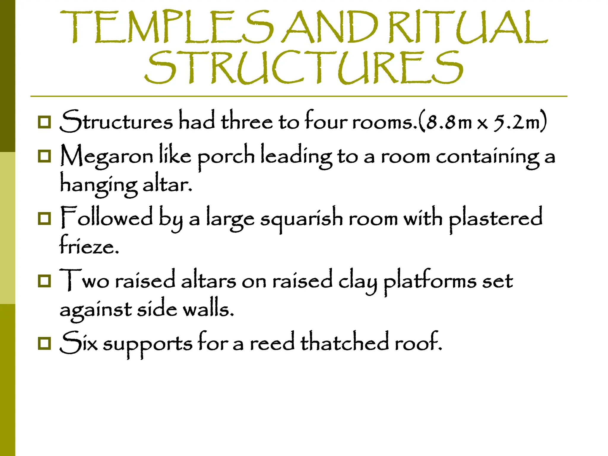 TEMPLES AND RITUAL
STRUCTURES
 Structures had three to four rooms.(8.8m x 5.2m)
 Megaron like porch leading to a room containing a
hanging altar.
 Followed by a large squarish room with plastered
frieze.
 Two raised altars on raised clay platforms set
against side walls.
 Six supports for a reed thatched roof.
 