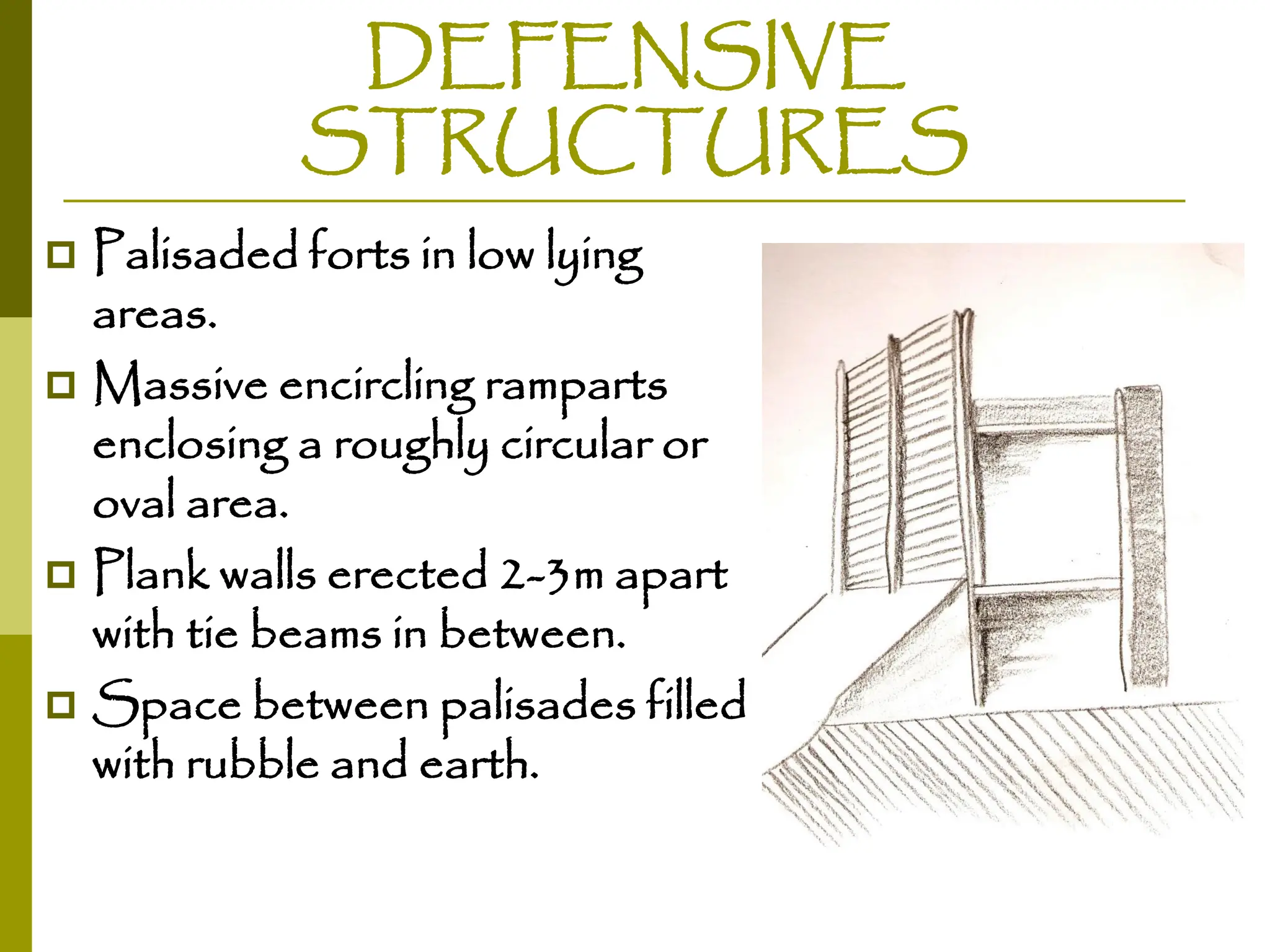 DEFENSIVE
STRUCTURES
 Palisaded forts in low lying
areas.
 Massive encircling ramparts
enclosing a roughly circular or
oval area.
 Plank walls erected 2-3m apart
with tie beams in between.
 Space between palisades filled
with rubble and earth.
 
