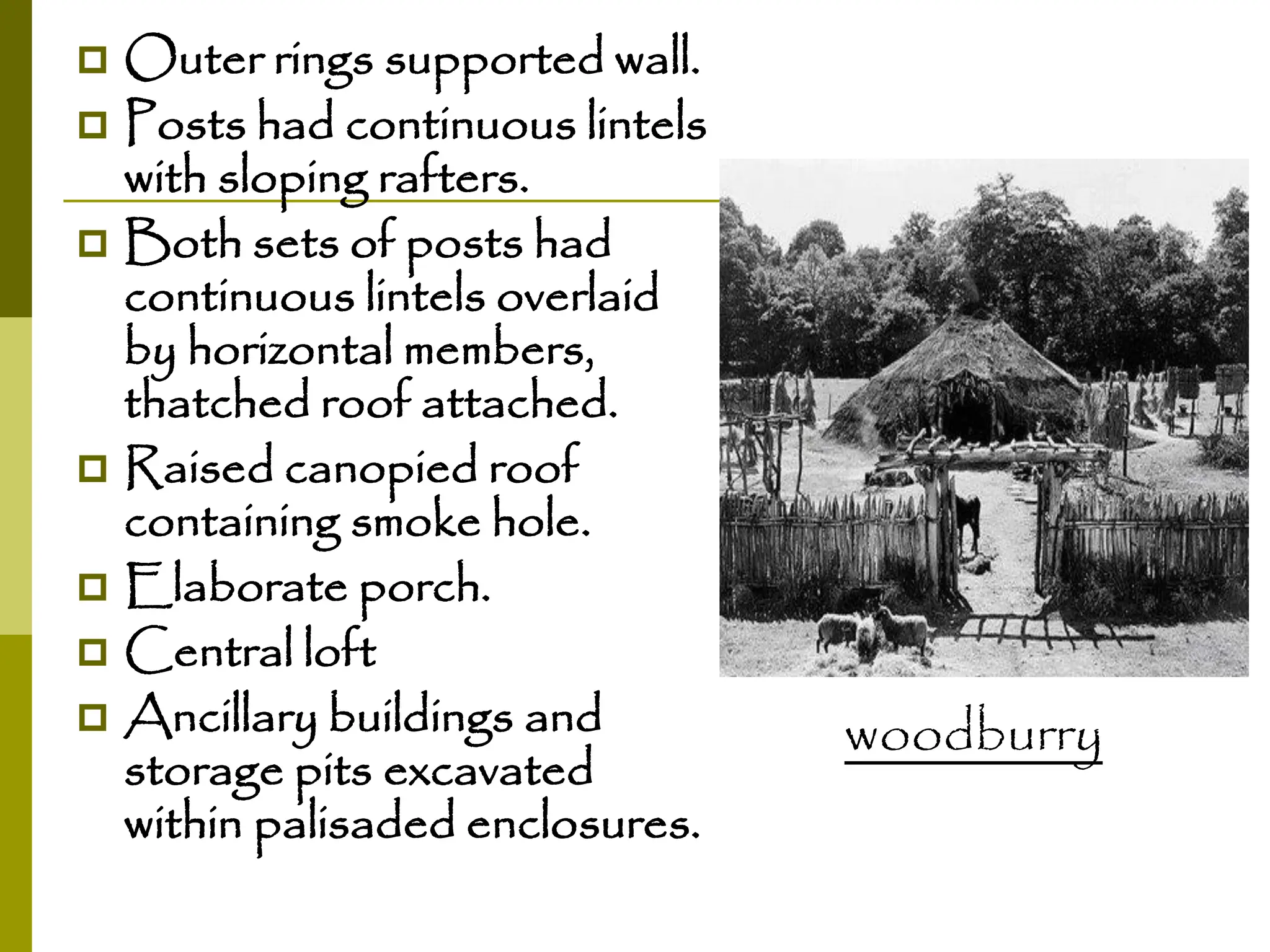  Outer rings supported wall.
 Posts had continuous lintels
with sloping rafters.
 Both sets of posts had
continuous lintels overlaid
by horizontal members,
thatched roof attached.
 Raised canopied roof
containing smoke hole.
 Elaborate porch.
 Central loft
 Ancillary buildings and
storage pits excavated
within palisaded enclosures.
woodburry
 