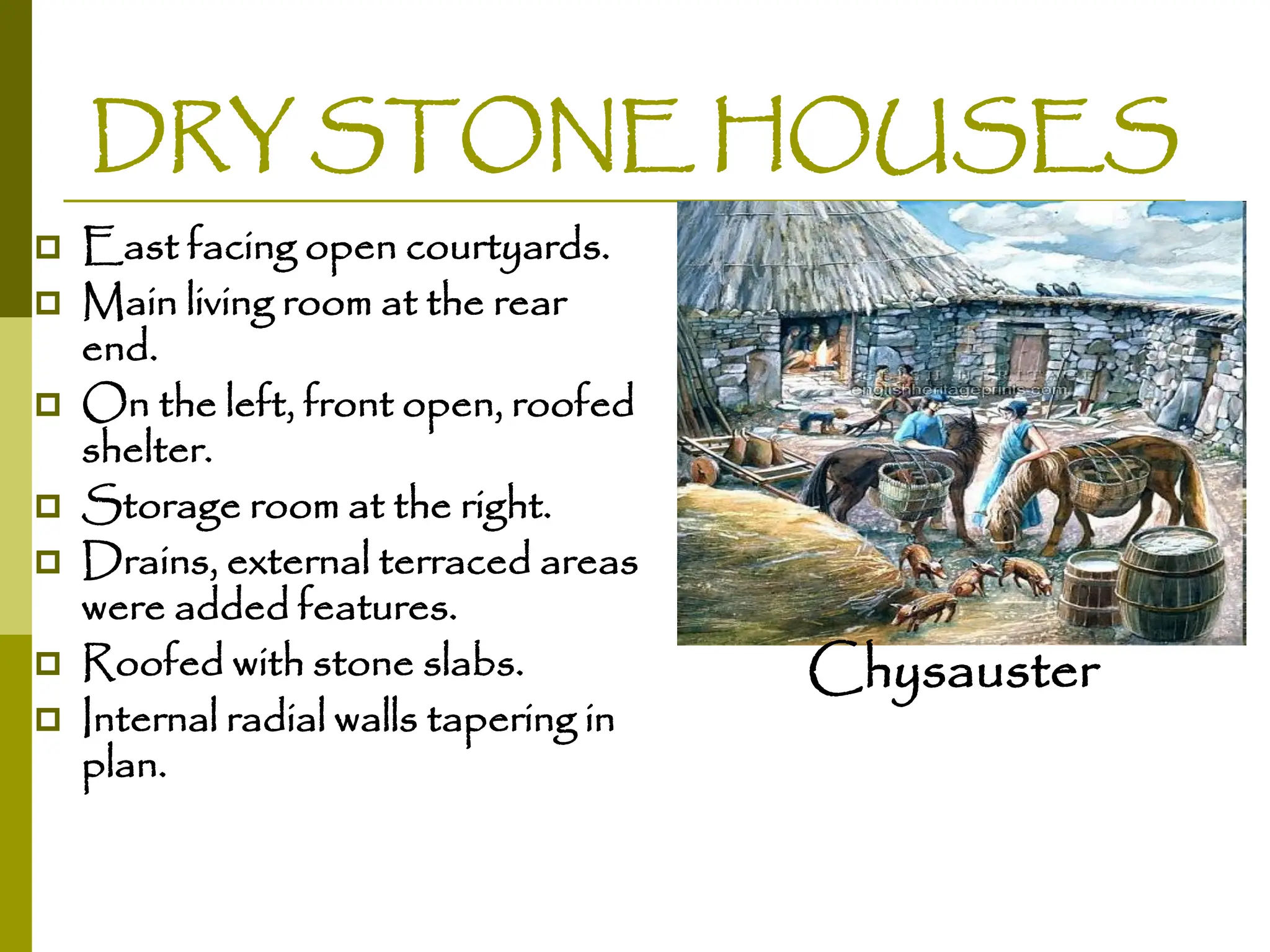 DRY STONE HOUSES
 East facing open courtyards.
 Main living room at the rear
end.
 On the left, front open, roofed
shelter.
 Storage room at the right.
 Drains, external terraced areas
were added features.
 Roofed with stone slabs.
 Internal radial walls tapering in
plan.
Chysauster
 
