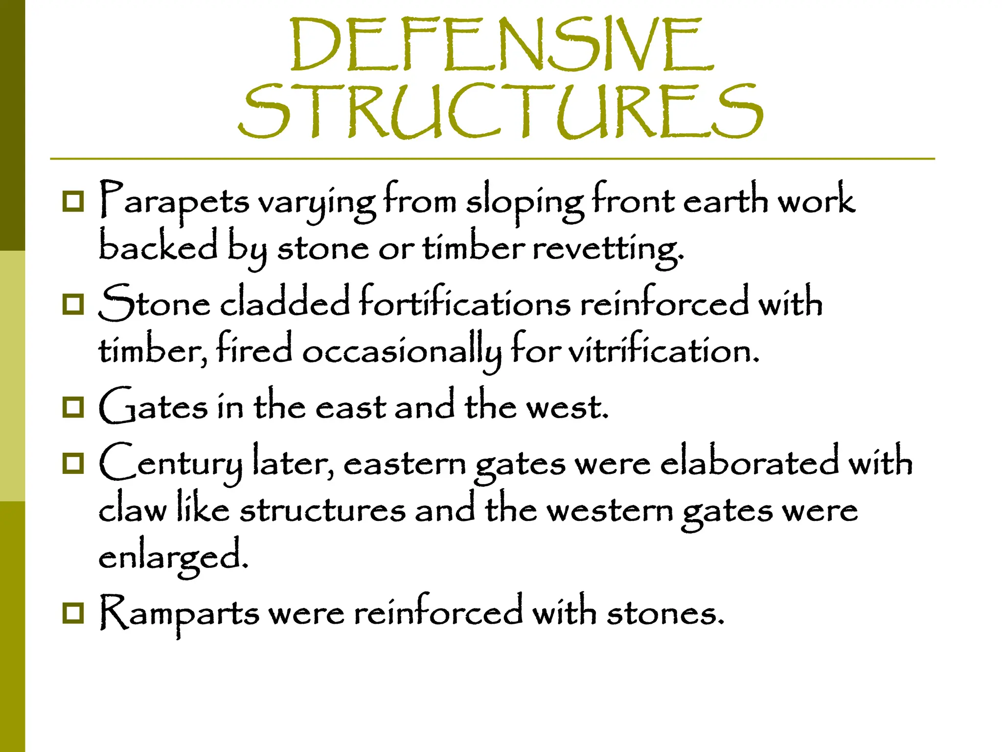 DEFENSIVE
STRUCTURES
 Parapets varying from sloping front earth work
backed by stone or timber revetting.
 Stone cladded fortifications reinforced with
timber, fired occasionally for vitrification.
 Gates in the east and the west.
 Century later, eastern gates were elaborated with
claw like structures and the western gates were
enlarged.
 Ramparts were reinforced with stones.
 