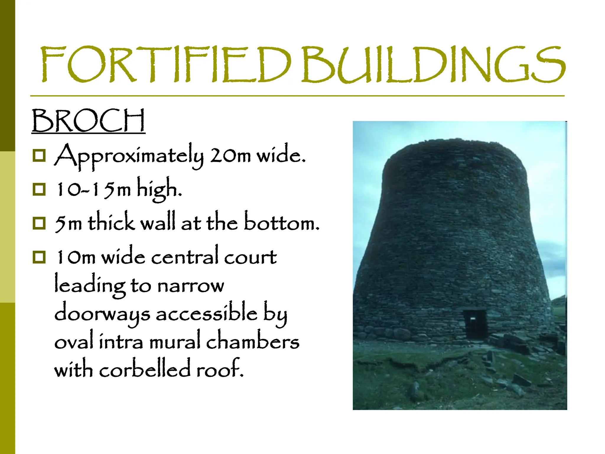 FORTIFIED BUILDINGS
BROCH
 Approximately 20m wide.
 10-15m high.
 5m thick wall at the bottom.
 10m wide central court
leading to narrow
doorways accessible by
oval intra mural chambers
with corbelled roof.
 