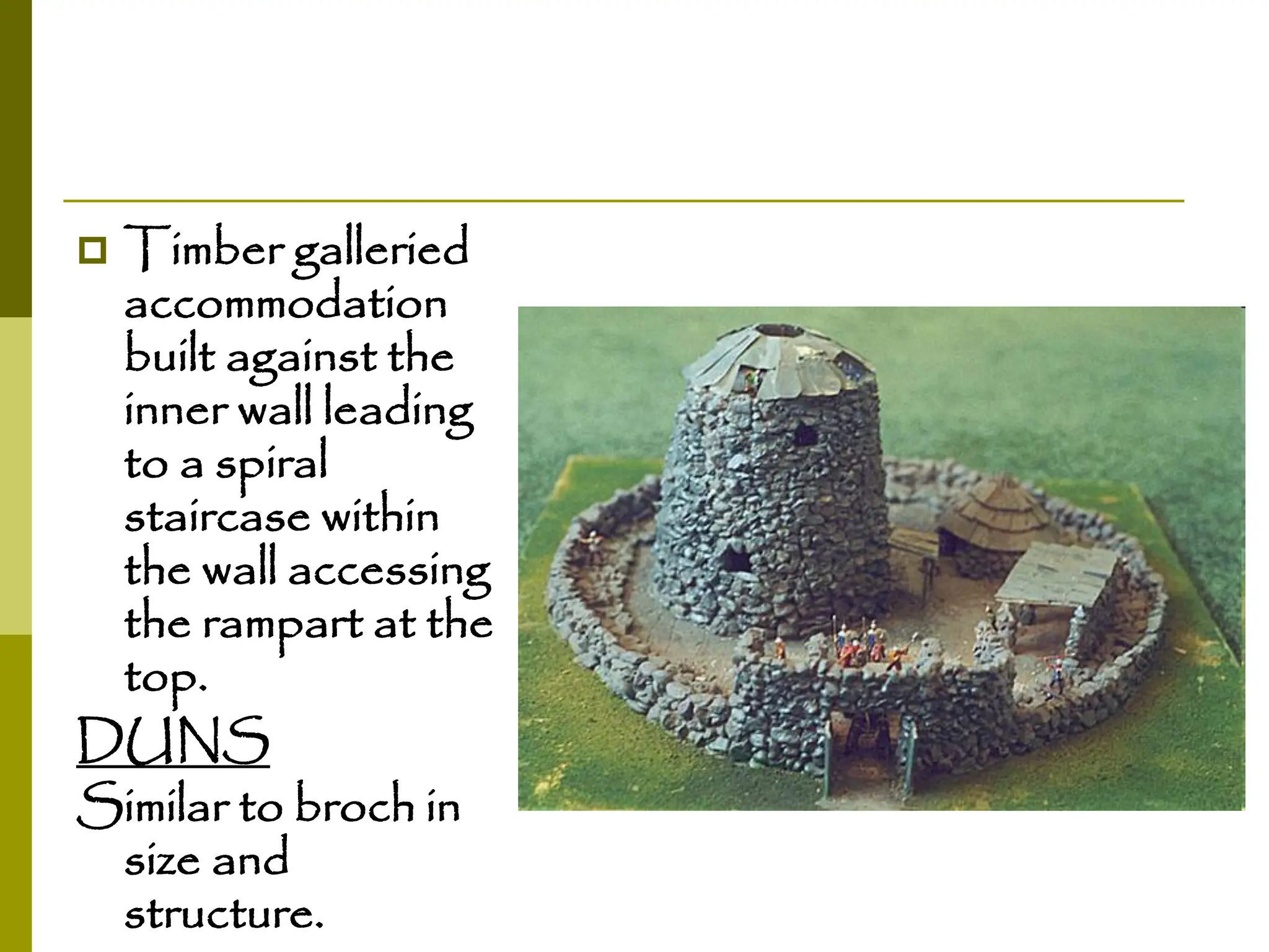  Timber galleried
accommodation
built against the
inner wall leading
to a spiral
staircase within
the wall accessing
the rampart at the
top.
DUNS
Similar to broch in
size and
structure.
 