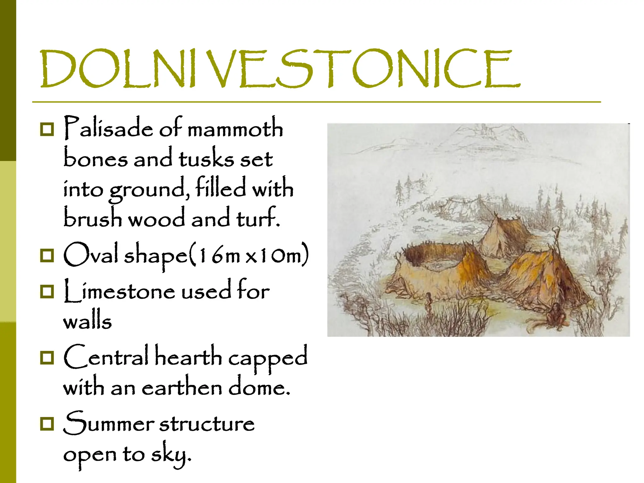 DOLNI VESTONICE
 Palisade of mammoth
bones and tusks set
into ground, filled with
brush wood and turf.
 Oval shape(16m x10m)
 Limestone used for
walls
 Central hearth capped
with an earthen dome.
 Summer structure
open to sky.
 