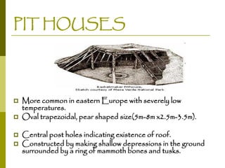 PIT HOUSES






More common in eastern Europe with severely low
temperatures.
Oval trapezoidal, pear shaped size(5m-8m x2.5m-3.5m).
Central post holes indicating existence of roof.
Constructed by making shallow depressions in the ground
surrounded by a ring of mammoth bones and tusks.

 
