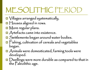 MESOLITHIC PERIOD
Villages arranged systematically.
 Houses aligned in rows.
 More regular plans.
 Artefacts came into existence.
 Settlements began around water bodies.
 Fishing, cultivation of cereals and vegetables
began.
 Animals were domesticated, farming tools were
developed.
 Dwellings were more durable as compared to that in
the Paleolithic age.


 