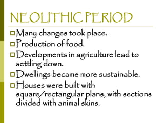NEOLITHIC PERIOD
 Many changes took place.
 Production of food.

 Developments in agriculture lead to

settling down.
 Dwellings became more sustainable.
 Houses were built with
square/rectangular plans, with sections
divided with animal skins.

 