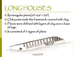 LONG HOUSES
Rectangular plans(20’ x26’-150’).
 Oak posts made the framework covered with clay.
 Floors were defined with layers of clay over a base
of logs.
 It consisted of 3 types of plans:


 