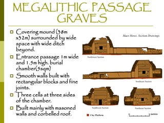 MEGALITHIC PASSAGE
GRAVES









Covering mound (38m
x32m) surrounded by wide
space with wide ditch
beyond.
Entrance passage 1m wide
and 1.5m high. burial
chamber(5sqm)
Smooth walls built with
rectangular blocks and fine
joints.
Three cells at three sides
of the chamber.
Built mainly with masoned
walls and corbelled roof.

 
