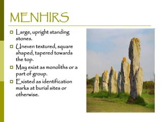 MENHIRS






Large, upright standing
stones.
Uneven textured, square
shaped, tapered towards
the top.
May exist as monoliths or a
part of group.
Existed as identification
marks at burial sites or
otherwise.

 