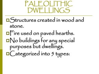 PALEOLITHIC
DWELLINGS
Structures created in wood and

stone.
Fire used on paved hearths.
No buildings for any special
purposes but dwellings.
Categorized into 5 types:

 