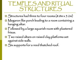 TEMPLES AND RITUAL
STRUCTURES
Structures had three to four rooms.(8.8m x 5.2m)
 Megaron like porch leading to a room containing a
hanging altar.
 Followed by a large squarish room with plastered
frieze.
 Two raised altars on raised clay platforms set
against side walls.
 Six supports for a reed thatched roof.


 
