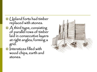 Upland forts had timber
replaced with stones.
 A third type, consisting
of parallel rows of timber
laid in consecutive layers
at right angles; forming a
grid.
 Interstices filled with
wood chips, earth and
stones.


 