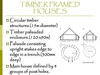 TIMBER FRAMED
HOUSES
 Circular timber

structures.(15m diameter)
 Timber palisaded
enclosure.(120 x90m)
 Palisade consisting
upright stakes edge to
edge in a trench.(300mm
deep)
 Main house defined by 4
groups of post holes.

 