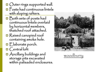 Outer rings supported wall.
 Posts had continuous lintels
with sloping rafters.
 Both sets of posts had
continuous lintels overlaid
by horizontal members,
thatched roof attached.
 Raised canopied roof
containing smoke hole.
 Elaborate porch.
 Central loft
 Ancillary buildings and
storage pits excavated
within palisaded enclosures.


woodburry

 