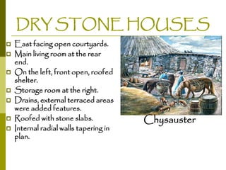 DRY STONE HOUSES











East facing open courtyards.
Main living room at the rear
end.
On the left, front open, roofed
shelter.
Storage room at the right.
Drains, external terraced areas
were added features.
Roofed with stone slabs.
Internal radial walls tapering in
plan.

Chysauster

 