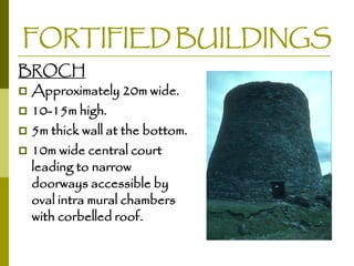 FORTIFIED BUILDINGS
BROCH
 Approximately 20m wide.
 10-15m high.
 5m thick wall at the bottom.
 10m wide central court
leading to narrow
doorways accessible by
oval intra mural chambers
with corbelled roof.

 