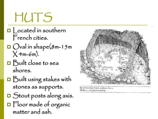 HUTS
Located in southern
French cities.
 Oval in shape(8m-15m
X 4m-6m).
 Built close to sea
shores.
 Built using stakes with
stones as supports.
 Stout posts along axis.
 Floor made of organic
matter and ash.


 