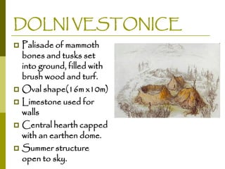 DOLNI VESTONICE
Palisade of mammoth
bones and tusks set
into ground, filled with
brush wood and turf.
 Oval shape(16m x10m)
 Limestone used for
walls
 Central hearth capped
with an earthen dome.
 Summer structure
open to sky.


 