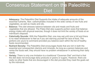  Adequacy: The Paleolithic Diet Supports the intake of adequate amounts of the
essential nutrients, fiber, carbohydrates included in the wide variety of raw fruits and
vegetables, as well as meats and oils.
 Balance: This diet stresses balance between oils and meats and fruits and
vegetables that are allowed. The Paleo Diet also supports portion sizes that balance
energy intake with physical exercise; though it does not limit the variety of foods at an
individual’s disposal.
 Calorically Sounds: With the Paleolithic Diet, one may eat until one is full and there
is no need whatsoever to feel as if you are starving yourself for lack of food. The
portions are yours to command provided you balance each within the list of healthy
foods recommended.
 Nutrient Density: The Paleolithic Diet encourages foods that are rich in both the
essential and nonessential vitamins and minerals. As long as a person balances and
varies the foods well, they should have no problem whatsoever in achieving their daily
needs.
 Variety: There is only one limitation to a traditional “Caveman Diet” and that is that
the diet does not encourage dairy products or grains or sugars. However, there are
really no other foods that are discouraged in the diet provided they meet the goals set
by the individual.
 
