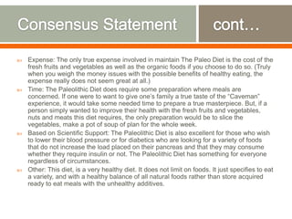  Expense: The only true expense involved in maintain The Paleo Diet is the cost of the
fresh fruits and vegetables as well as the organic foods if you choose to do so. (Truly
when you weigh the money issues with the possible benefits of healthy eating, the
expense really does not seem great at all.)
 Time: The Paleolithic Diet does require some preparation where meals are
concerned. If one were to want to give one’s family a true taste of the “Caveman”
experience, it would take some needed time to prepare a true masterpiece. But, if a
person simply wanted to improve their health with the fresh fruits and vegetables,
nuts and meats this diet requires, the only preparation would be to slice the
vegetables, make a pot of soup of plan for the whole week.
 Based on Scientific Support: The Paleolithic Diet is also excellent for those who wish
to lower their blood pressure or for diabetics who are looking for a variety of foods
that do not increase the load placed on their pancreas and that they may consume
whether they require insulin or not. The Paleolithic Diet has something for everyone
regardless of circumstances.
 Other: This diet, is a very healthy diet. It does not limit on foods. It just specifies to eat
a variety, and with a healthy balance of all natural foods rather than store acquired
ready to eat meals with the unhealthy additives.
 