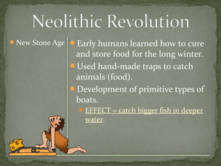 New Stone Age Early humans learned how to cure 
and store food for the long winter. 
Used hand-made traps to catch 
animals (food). 
Development of primitive types of 
boats. 
EFFECT = catch bigger fish in deeper 
water. 
 