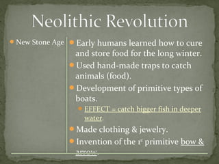 New Stone Age Early humans learned how to cure 
and store food for the long winter. 
Used hand-made traps to catch 
animals (food). 
Development of primitive types of 
boats. 
EFFECT = catch bigger fish in deeper 
water. 
Made clothing & jewelry. 
Invention of the 1st primitive bow & 
arrow. 
 
