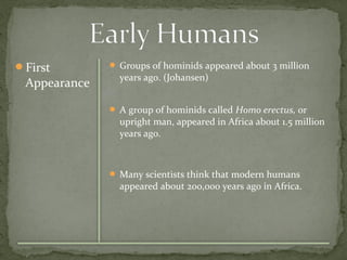 First 
Appearance 
 Groups of hominids appeared about 3 million 
years ago. (Johansen) 
 A group of hominids called Homo erectus, or 
upright man, appeared in Africa about 1.5 million 
years ago. 
 Many scientists think that modern humans 
appeared about 200,000 years ago in Africa. 
 