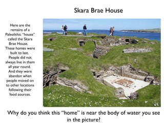 Skara Brae House Here are the remains of a Paleolithic “house” called the Skara Brae House.  These homes were built to last.  People did not always live in them all year round.  And they were abandon when people moved on to other locations following their food sources. Why do you think this “home” is near the body of water you see in the picture? 