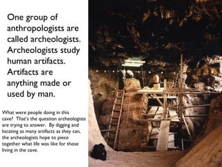 One group of anthropologists are called archeologists. Archeologists study human artifacts. Artifacts are  anything made or used by man. What were people doing in this  cave?  That’s the question archeologists are trying to answer.  By digging and locating as many artifacts as they can, the archeologists hope to piece  together what life was like for those living in the cave. 