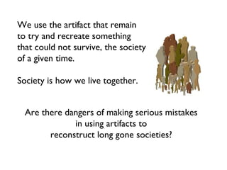 We use the artifact that remain to try and recreate something that could not survive, the society of a given time.  Society is how we live together. Are there dangers of making serious mistakes in using artifacts to  reconstruct long gone societies? 