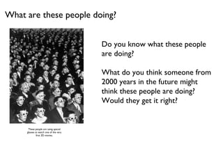 What are these people doing? Do you know what these people are doing?  What do you think someone from  2000 years in the future might  think these people are doing?  Would they get it right? These people are using special glasses to watch one of the very first 3D movies. 