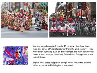 You are an archeologist from the 23 century.  You have been given this series of “digital pictures” from the 21st century.  They were taken 1 January 2009 on Broad Street, the main north/south street in the center of the city of Philadelphia, Pennsylvania in the  United States. Explain what these people are doing?  What would the pictures tell us about life in Philadelphia at that time? 