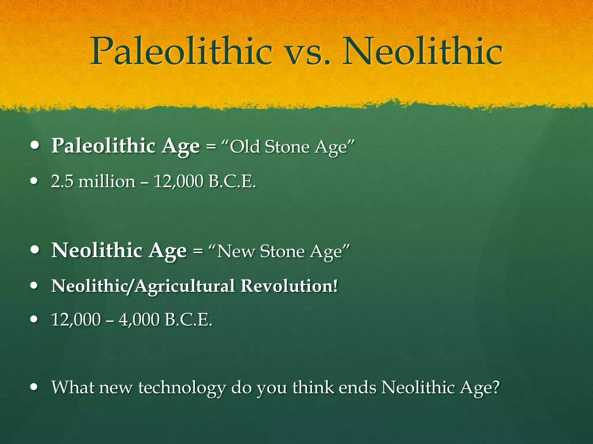 Paleolithic vs. Neolithic
 Paleolithic Age = “Old Stone Age”
 2.5 million – 12,000 B.C.E.
 Neolithic Age = “New Stone Age”
 Neolithic/Agricultural Revolution!
 12,000 – 4,000 B.C.E.
 What new technology do you think ends Neolithic Age?
 
