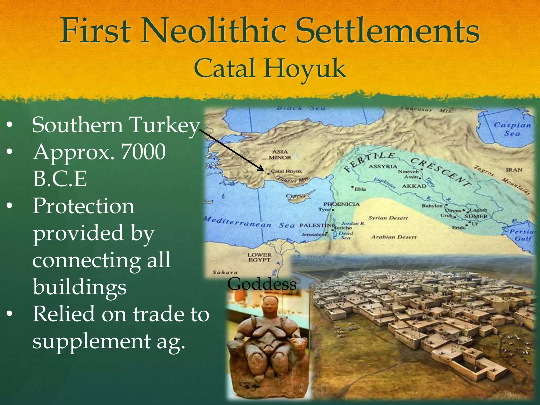 First Neolithic Settlements
Catal Hoyuk
• Southern Turkey
• Approx. 7000
B.C.E
• Protection
provided by
connecting all
buildings
• Relied on trade to
supplement ag.
Goddess
 