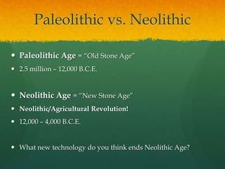 Paleolithic vs. Neolithic
 Paleolithic Age = “Old Stone Age”
 2.5 million – 12,000 B.C.E.
 Neolithic Age = “New Stone Age”
 Neolithic/Agricultural Revolution!
 12,000 – 4,000 B.C.E.
 What new technology do you think ends Neolithic Age?
 