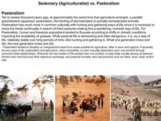 51
Pastoralism
Ten to twelve thousand years ago, at approximately the same time that agriculture emerged, a parallel
specialization appeared: pastoralism, the herding of domesticated or partially domesticated animals.
Pastoralism has much more in common culturally with hunting and gathering ways of life since it is necessity to
move the herds continually in search of fresh pastures making this a wandering, nomadic way of life. For
Pastoralists, human and livestock populations tended to fluxuate according to shifts in climatic conditions
impacting the availability of grasses. While pastoral life is demanding and often dangerous, it is, as a way of
life, relatively stable over long periods of time--like hunting and gathering is. What one generation knew and
did, the next generation knew and did.
Pastoralism tended to develop on marginal land apart from areas suitable for agriculture, often in semi-arid regions. Frequently,
the two ways of life, pastoralism and agriculture, were compatible, or even mutually dependent upon one another through
symbiotic trade relationships. Wherever the two modes of life existed near one another, a lively trade usually sprang up between
farmers who had food and other objects to exchange, and pastoral nomads, who had products such as hides, wool, meat, and/or
milk.
Sedentary (Agriculturalist) vs. Pastoralism
 