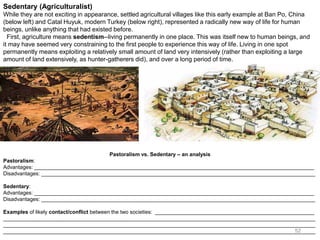 52
Sedentary (Agriculturalist)
While they are not exciting in appearance, settled agricultural villages like this early example at Ban Po, China
(below left) and Catal Huyuk, modern Turkey (below right), represented a radically new way of life for human
beings, unlike anything that had existed before.
First, agriculture means sedentism--living permanently in one place. This was itself new to human beings, and
it may have seemed very constraining to the first people to experience this way of life. Living in one spot
permanently means exploiting a relatively small amount of land very intensively (rather than exploiting a large
amount of land extensively, as hunter-gatherers did), and over a long period of time.
Pastoralism vs. Sedentary – an analysis
Pastoralism:
Advantages: _______________________________________________________________________________________________
Disadvantages: _____________________________________________________________________________________________
Sedentary:
Advantages: _______________________________________________________________________________________________
Disadvantages: _____________________________________________________________________________________________
Examples of likely contact/conflict between the two societies: ______________________________________________________
__________________________________________________________________________________________________________
__________________________________________________________________________________________________________
__________________________________________________________________________________________________________
 