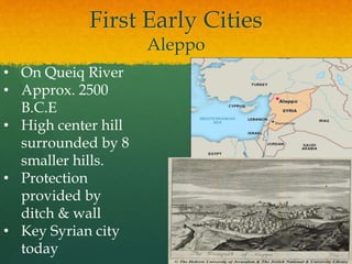 First Early Cities
Aleppo
• On Queiq River
• Approx. 2500
B.C.E
• High center hill
surrounded by 8
smaller hills.
• Protection
provided by
ditch & wall
• Key Syrian city
today
 